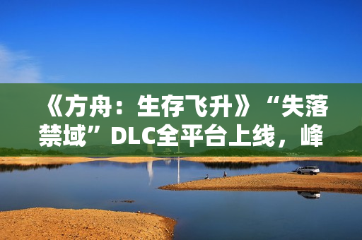 《方舟：生存飞升》“失落禁域”DLC全平台上线，峰值在线人数增长135%
