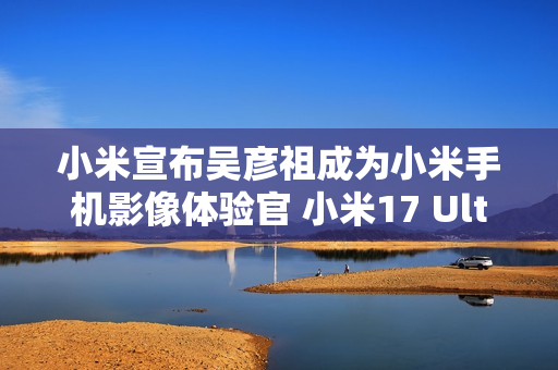 小米宣布吴彦祖成为小米手机影像体验官 小米17 Ultra拍摄样片太帅了