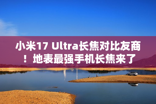 小米17 Ultra长焦对比友商！地表最强手机长焦来了