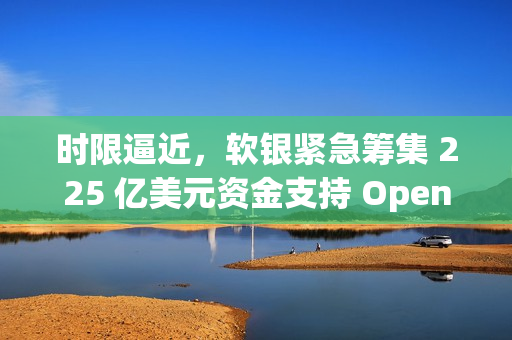 时限逼近，软银紧急筹集 225 亿美元资金支持 OpenAI
