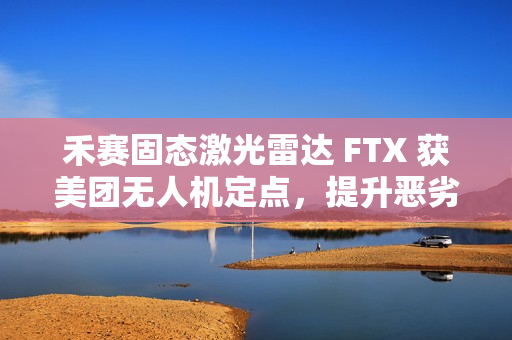 禾赛固态激光雷达 FTX 获美团无人机定点，提升恶劣天气下环境感知能力