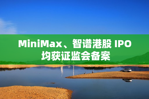 MiniMax、智谱港股 IPO 均获证监会备案