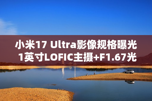 小米17 Ultra影像规格曝光 1英寸LOFIC主摄+F1.67光圈