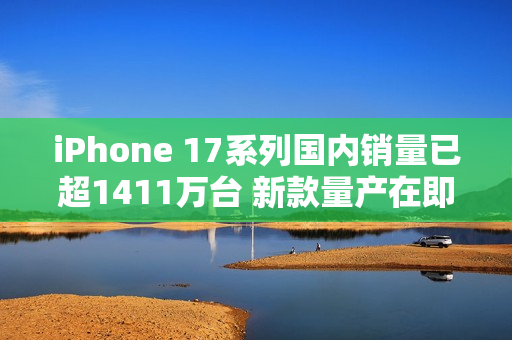 iPhone 17系列国内销量已超1411万台 新款量产在即