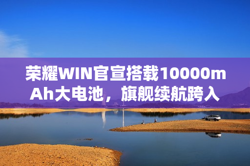 荣耀WIN官宣搭载10000mAh大电池，旗舰续航跨入“万级时代”
