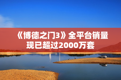 《博德之门3》全平台销量现已超过2000万套