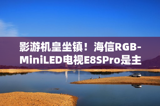 影游机皇坐镇！海信RGB-MiniLED电视E8SPro是主机游戏搭子