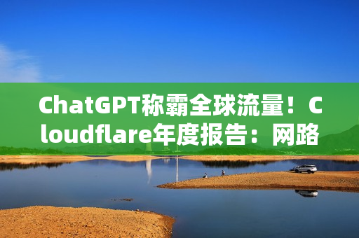 ChatGPT称霸全球流量！Cloudflare年度报告：网路流量成长19%