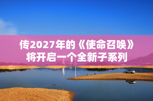 传2027年的《使命召唤》将开启一个全新子系列