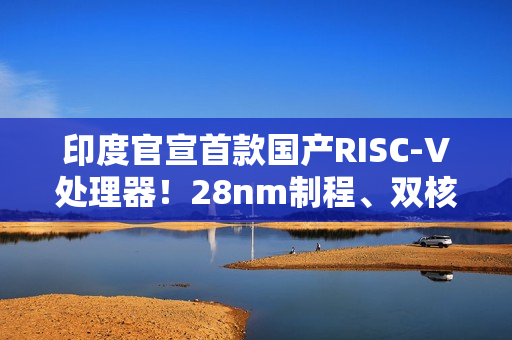 印度官宣首款国产RISC-V处理器！28nm制程、双核1GHz