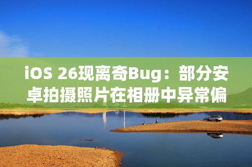 iOS 26现离奇Bug：部分安卓拍摄照片在相册中异常偏红
