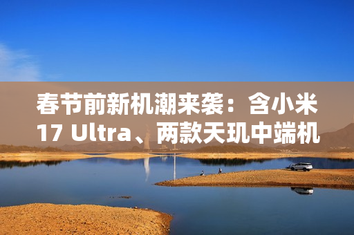 春节前新机潮来袭：含小米17 Ultra、两款天玑中端机
