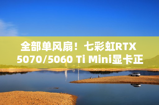 全部单风扇！七彩虹RTX 5070/5060 Ti Mini显卡正式发布：3499元起