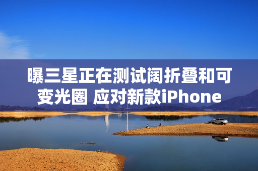 曝三星正在测试阔折叠和可变光圈 应对新款iPhone