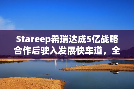 Stareep希瑞达成5亿战略合作后驶入发展快车道，全场景智能生态新品齐发布