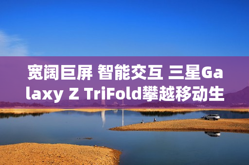 宽阔巨屏 智能交互 三星Galaxy Z TriFold攀越移动生产力高峰