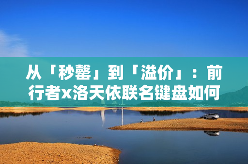 从「秒罄」到「溢价」：前行者x洛天依联名键盘如何重写外设市场规则
