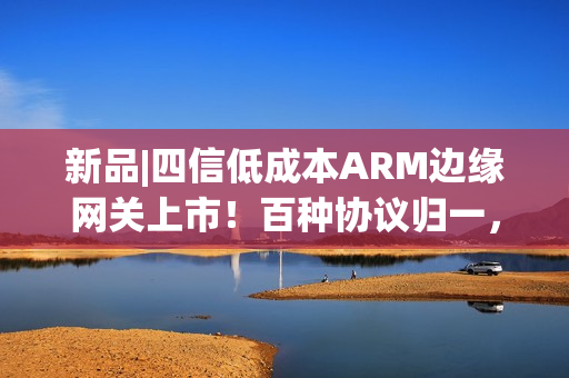 新品|四信低成本ARM边缘网关上市！百种协议归一，远程运维零距离