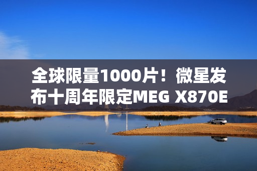 全球限量1000片！微星发布十周年限定MEG X870E GODLIKE X EDITION超神主板
