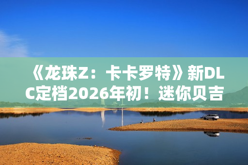 《龙珠Z：卡卡罗特》新DLC定档2026年初！迷你贝吉塔参战