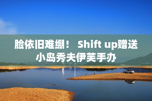 脸依旧难绷！ Shift up赠送小岛秀夫伊芙手办