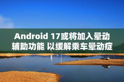 Android 17或将加入晕动辅助功能 以缓解乘车晕动症