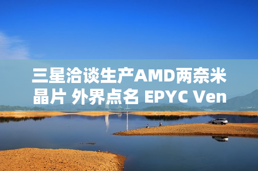 三星洽谈生产AMD两奈米晶片 外界点名 EPYC Venice 伺服器处理器