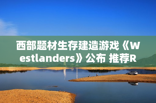西部题材生存建造游戏《Westlanders》公布 推荐RTX 3070显卡