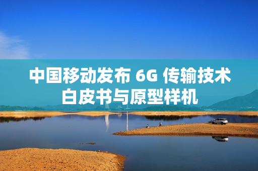 中国移动发布 6G 传输技术白皮书与原型样机