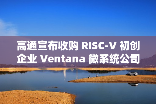 高通宣布收购 RISC-V 初创企业 Ventana 微系统公司