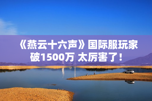 《燕云十六声》国际服玩家破1500万 太厉害了！