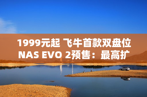 1999元起 飞牛首款双盘位NAS EVO 2预售：最高扩展68TB、英特尔N150 CPU