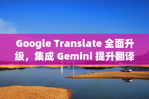 Google Translate 全面升级，集成 Gemini 提升翻译质量