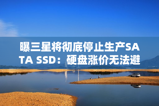 曝三星将彻底停止生产SATA SSD：硬盘涨价无法避免？