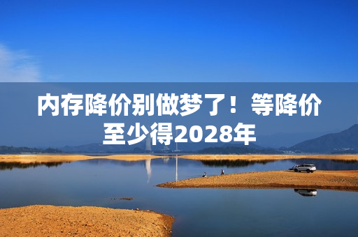 内存降价别做梦了！等降价至少得2028年