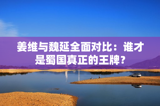 姜维与魏延全面对比：谁才是蜀国真正的王牌？