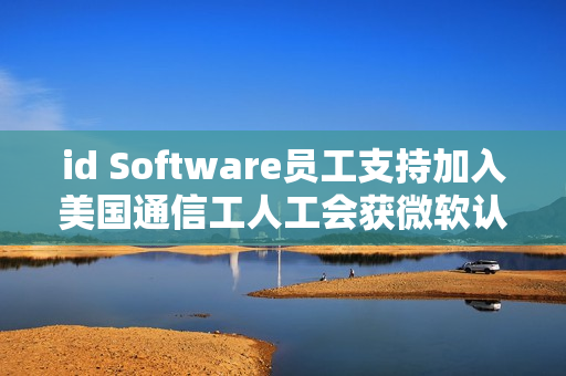 id Software员工支持加入美国通信工人工会获微软认可