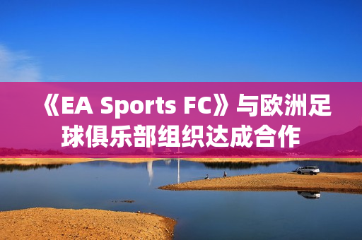 《EA Sports FC》与欧洲足球俱乐部组织达成合作