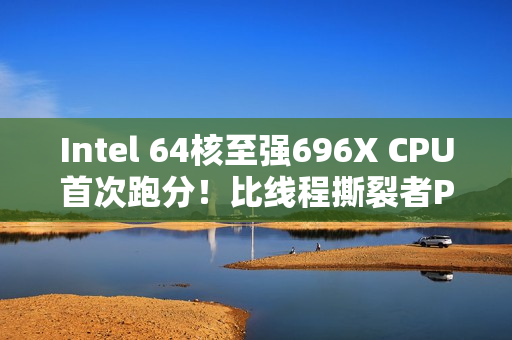 Intel 64核至强696X CPU首次跑分！比线程撕裂者Pro 9985WX慢27%