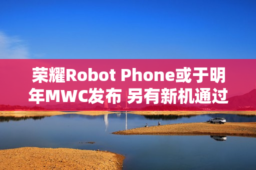 荣耀Robot Phone或于明年MWC发布 另有新机通过认证