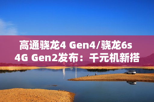 高通骁龙4 Gen4/骁龙6s 4G Gen2发布：千元机新搭档来了
