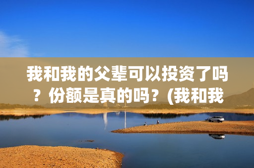 我和我的父辈可以投资了吗？份额是真的吗？(我和我的父辈咋样)