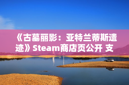 《古墓丽影：亚特兰蒂斯遗迹》Steam商店页公开 支持中文配音