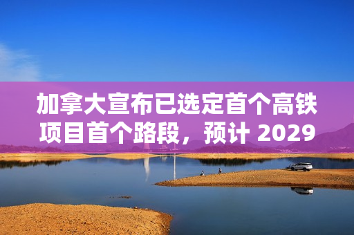 加拿大宣布已选定首个高铁项目首个路段，预计 2029 年动工