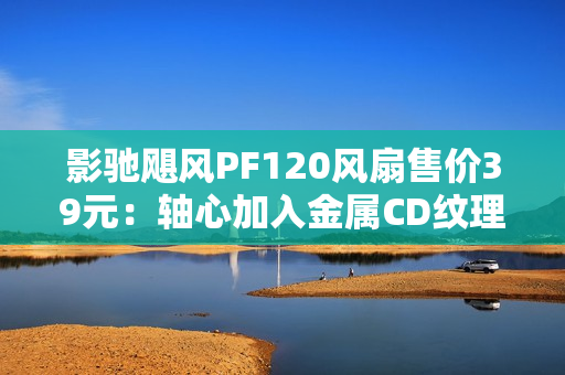 影驰飓风PF120风扇售价39元：轴心加入金属CD纹理 提供正反叶版本