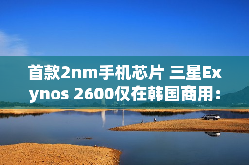 首款2nm手机芯片 三星Exynos 2600仅在韩国商用：无缘国内
