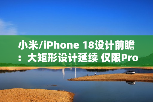 小米/iPhone 18设计前瞻：大矩形设计延续 仅限Pro？