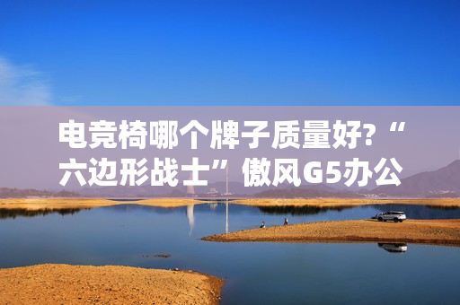 电竞椅哪个牌子质量好?“六边形战士”傲风G5办公打游戏两不误!