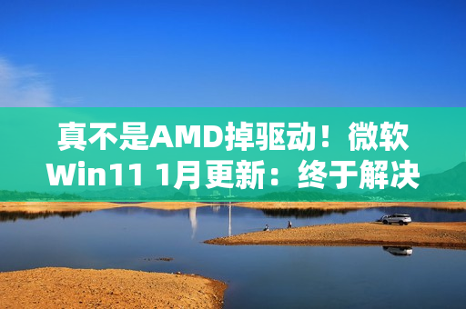 真不是AMD掉驱动！微软Win11 1月更新：终于解决A卡崩溃问题