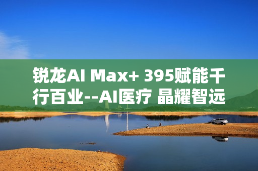 锐龙AI Max+ 395赋能千行百业--AI医疗 晶耀智远多智能体方案助力冲破医疗大模型应用瓶颈